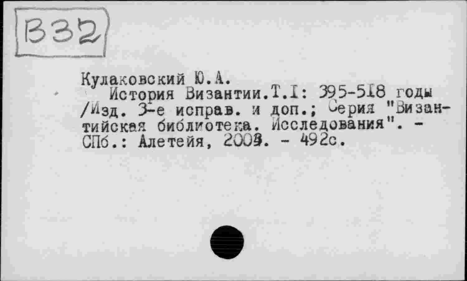 ﻿Кулаковский Ю.А. m т ггл
История Византии.1.1: 395-518 годы /Изд. 3-є исправ. л доп.; Серия "Византийская библиотека. Исследования". -СПб.: Алетейя, ВООЗ. - 492с.